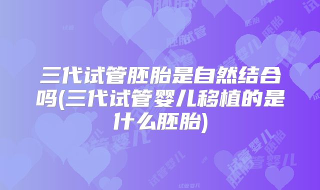 三代试管胚胎是自然结合吗(三代试管婴儿移植的是什么胚胎)