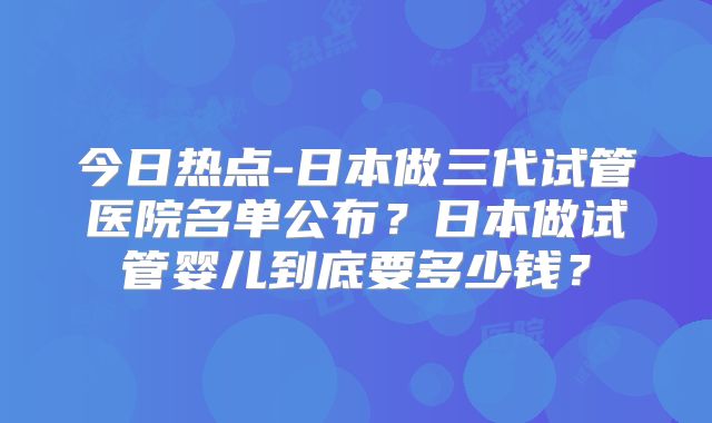 今日热点-日本做三代试管医院名单公布？日本做试管婴儿到底要多少钱？