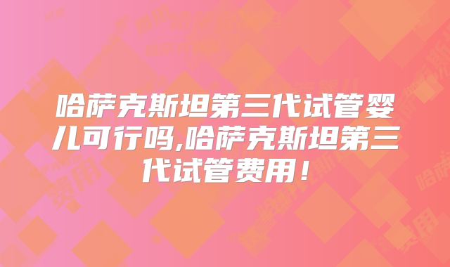 哈萨克斯坦第三代试管婴儿可行吗,哈萨克斯坦第三代试管费用!