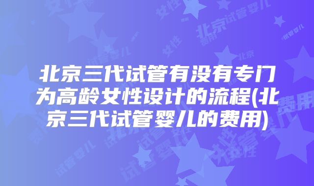 北京三代试管有没有专门为高龄女性设计的流程(北京三代试管婴儿的费用)