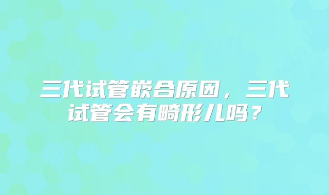 三代试管嵌合原因,三代试管会有畸形儿吗?