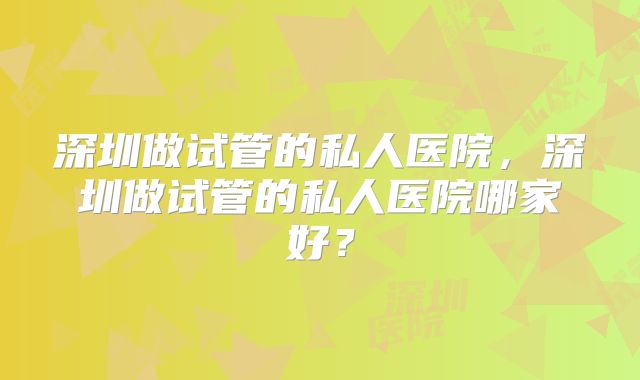 深圳做试管的私人医院，深圳做试管的私人医院哪家好？