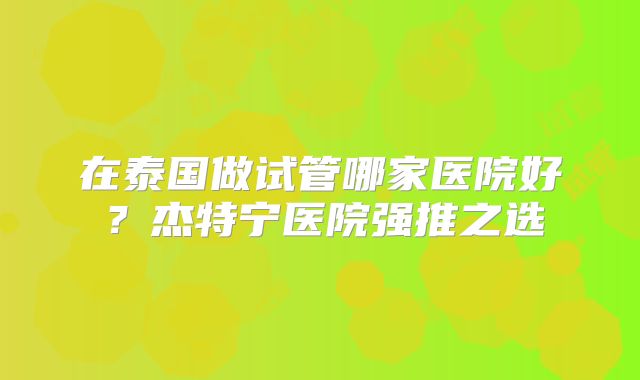 在泰国做试管哪家医院好?杰特宁医院强推之选
