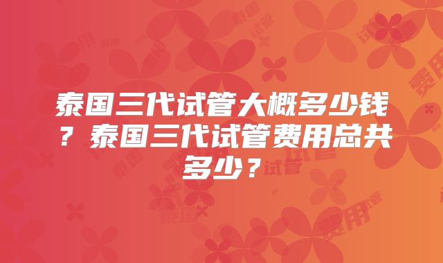 泰国三代试管大概多少钱?泰国三代试管费用总共多少?