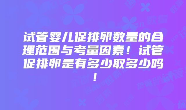 试管婴儿促排卵数量的合理范围与考量因素！试管促排卵是有多少取多少吗！