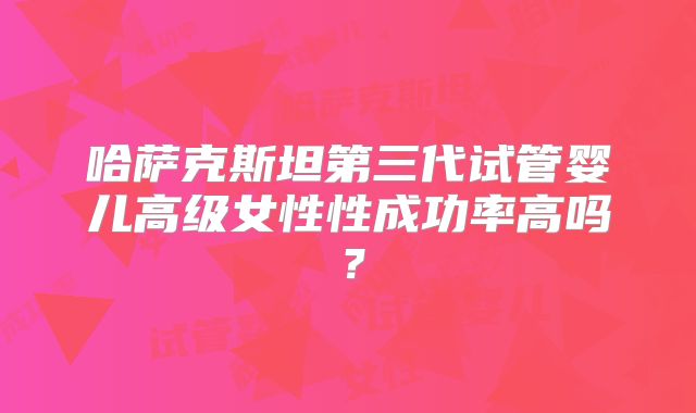 哈萨克斯坦第三代试管婴儿高级女性性成功率高吗?