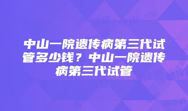 中山一院遗传病第三代试管多少钱?中山一院遗传病第三代试管