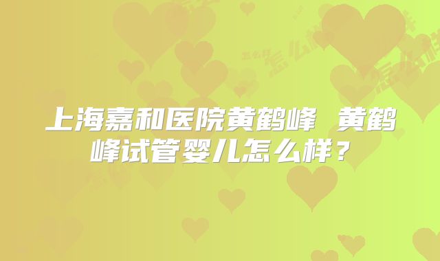 上海嘉和医院黄鹤峰 黄鹤峰试管婴儿怎么样?