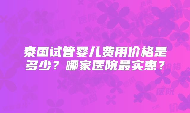 泰国试管婴儿费用价格是多少?哪家医院最实惠?