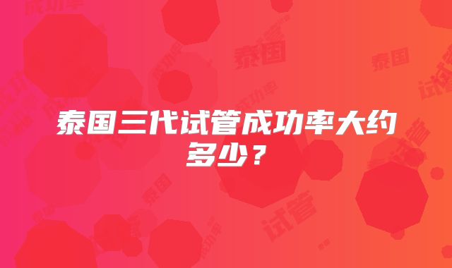 泰国三代试管成功率大约多少？