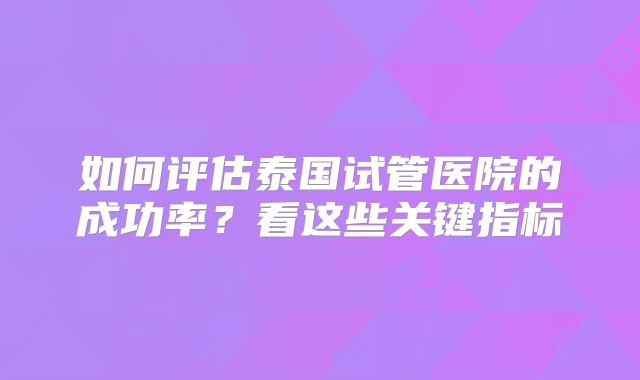 如何评估泰国试管医院的成功率？看这些关键指标