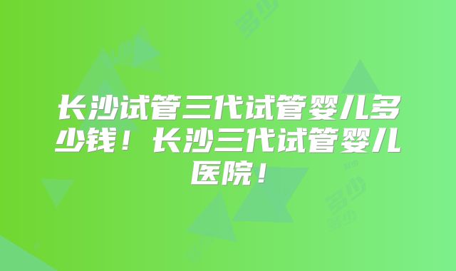长沙试管三代试管婴儿多少钱！长沙三代试管婴儿医院！
