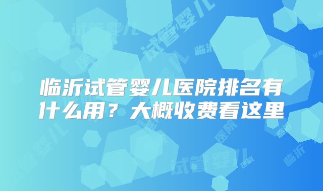 临沂试管婴儿医院排名有什么用?大概收费看这里