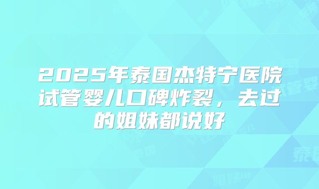 2025年泰国杰特宁医院试管婴儿口碑炸裂,去过的姐妹都说好