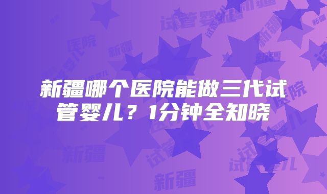 新疆哪个医院能做三代试管婴儿？1分钟全知晓