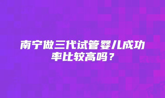 南宁做三代试管婴儿成功率比较高吗?