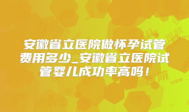 安徽省立医院做怀孕试管费用多少_安徽省立医院试管婴儿成功率高吗!