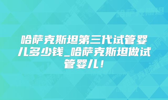 哈萨克斯坦第三代试管婴儿多少钱_哈萨克斯坦做试管婴儿！