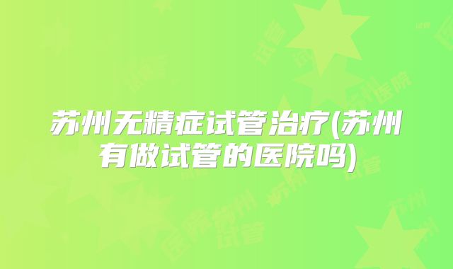 苏州无精症试管治疗(苏州有做试管的医院吗)