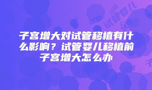 子宫增大对试管移植有什么影响？试管婴儿移植前子宫增大怎么办
