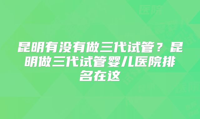 昆明有没有做三代试管?昆明做三代试管婴儿医院排名在这
