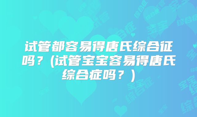 试管都容易得唐氏综合征吗?(试管宝宝容易得唐氏综合症吗?)