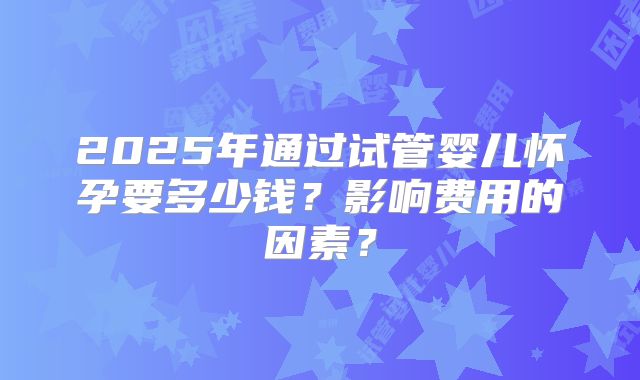 2025年通过试管婴儿怀孕要多少钱?影响费用的因素?