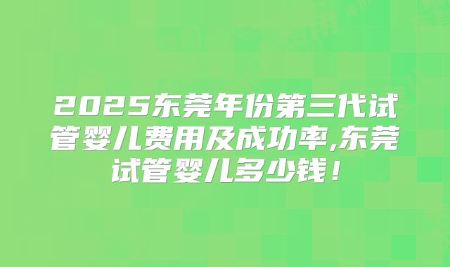 2025东莞年份第三代试管婴儿费用及成功率,东莞试管婴儿多少钱!
