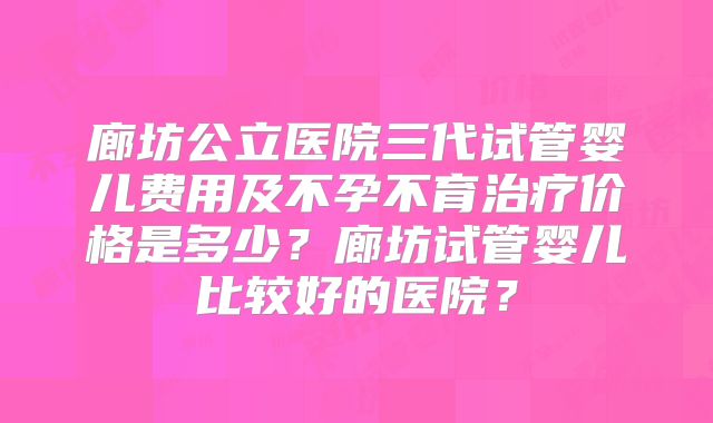 廊坊公立医院三代试管婴儿费用及不孕不育治疗价格是多少?廊坊试管婴儿比较好的医院?