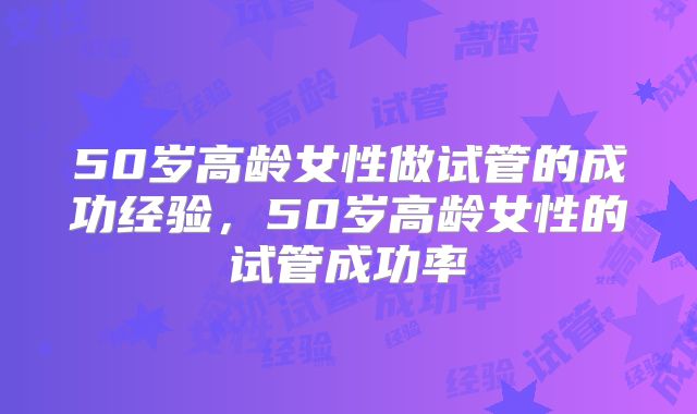 50岁高龄女性做试管的成功经验，50岁高龄女性的试管成功率