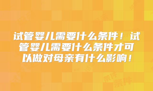 试管婴儿需要什么条件！试管婴儿需要什么条件才可以做对母亲有什么影响！