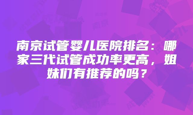 南京试管婴儿医院排名:哪家三代试管成功率更高,姐妹们有推荐的吗?