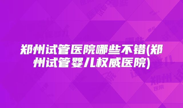 郑州试管医院哪些不错(郑州试管婴儿权威医院)