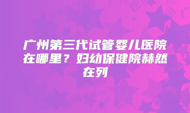 广州第三代试管婴儿医院在哪里？妇幼保健院赫然在列