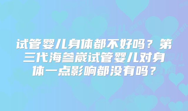 试管婴儿身体都不好吗？第三代海参崴试管婴儿对身体一点影响都没有吗？