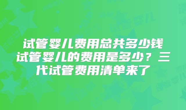 试管婴儿费用总共多少钱试管婴儿的费用是多少?三代试管费用清单来了