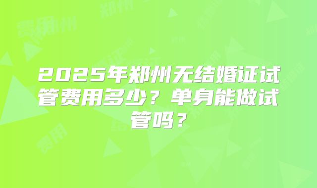 2025年郑州无结婚证试管费用多少?单身能做试管吗?