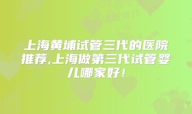 上海黄埔试管三代的医院推荐,上海做第三代试管婴儿哪家好！