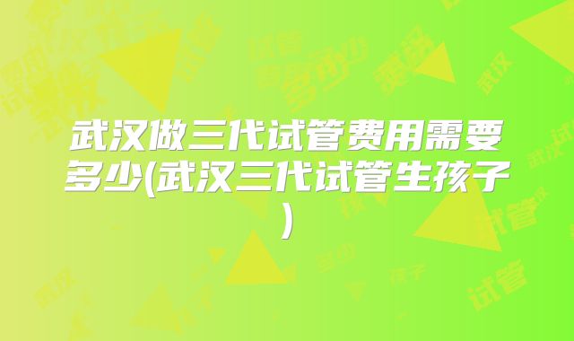 武汉做三代试管费用需要多少(武汉三代试管生孩子)