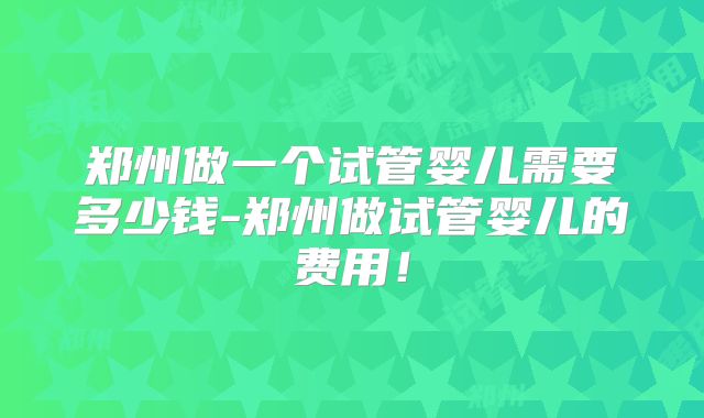 郑州做一个试管婴儿需要多少钱-郑州做试管婴儿的费用!