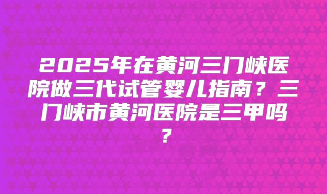 2025年在黄河三门峡医院做三代试管婴儿指南?三门峡市黄河医院是三甲吗?
