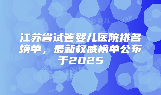 江苏省试管婴儿医院排名榜单，最新权威榜单公布于2025