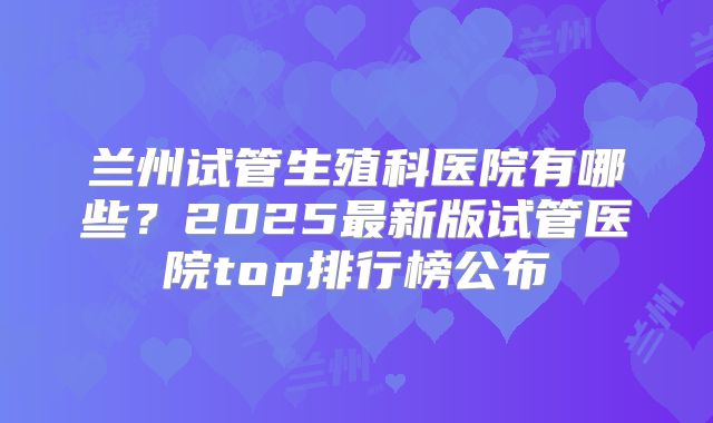 兰州试管生殖科医院有哪些？2025最新版试管医院top排行榜公布