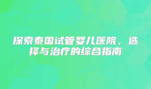 探索泰国试管婴儿医院,选择与治疗的综合指南