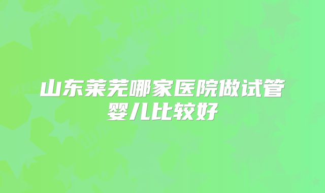 山东莱芜哪家医院做试管婴儿比较好