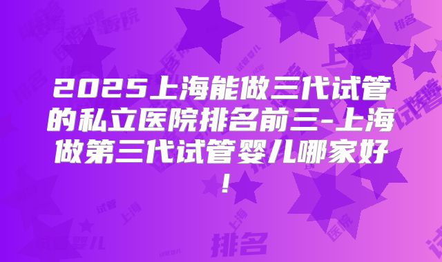 2025上海能做三代试管的私立医院排名前三-上海做第三代试管婴儿哪家好!