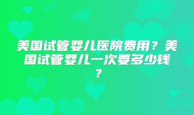 美国试管婴儿医院费用?美国试管婴儿一次要多少钱?