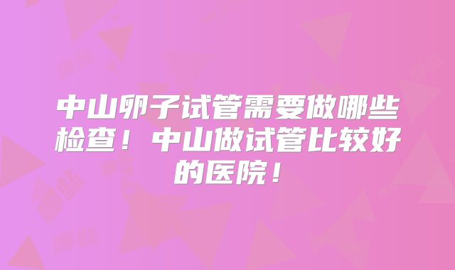 中山卵子试管需要做哪些检查!中山做试管比较好的医院!