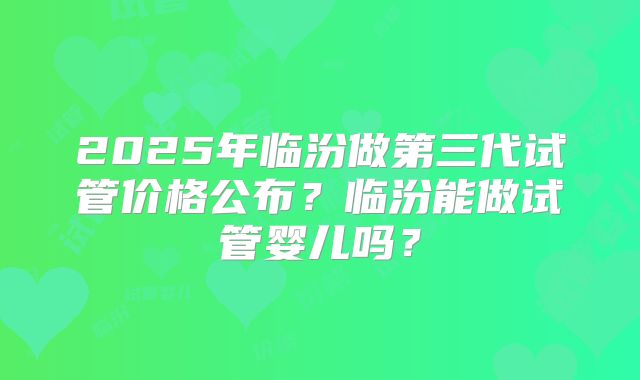 2025年临汾做第三代试管价格公布?临汾能做试管婴儿吗?