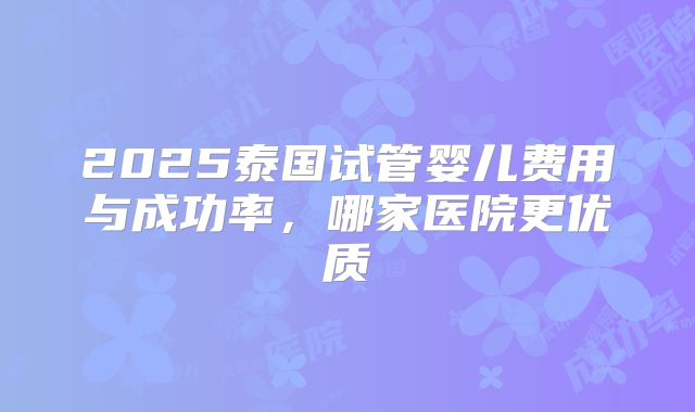 2025泰国试管婴儿费用与成功率，哪家医院更优质